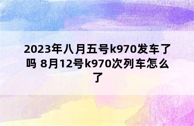 2023年八月五号k970发车了吗 8月12号k970次列车怎么了